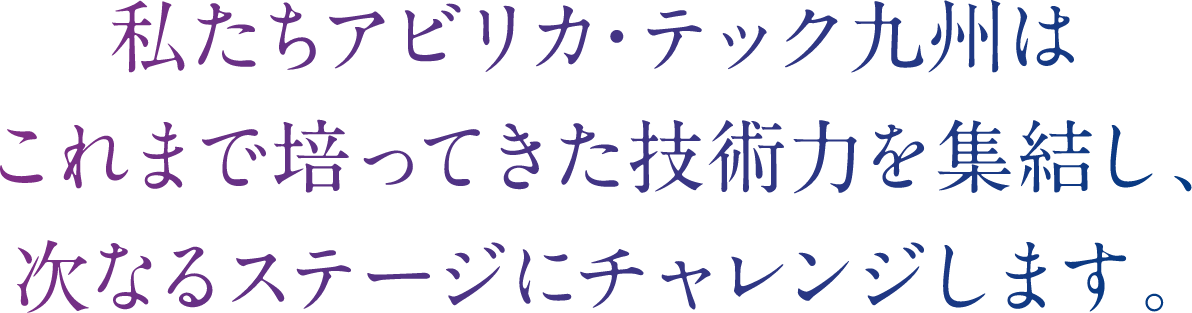 私たちアビリカ・テック九州はこれまで培ってきた技術力を集結し、次なるステージにチャレンジします。